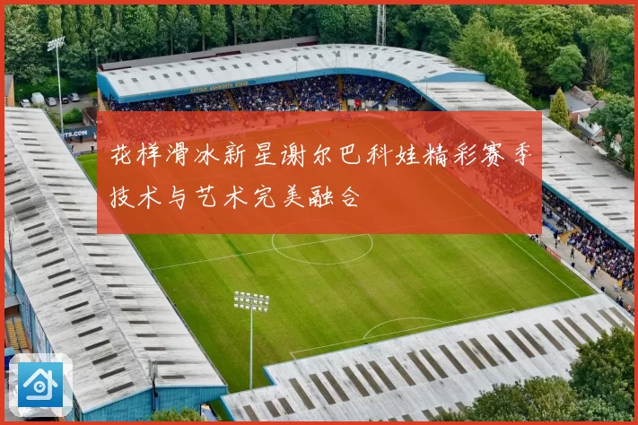 花样滑冰新星谢尔巴科娃精彩赛季技术与艺术完美融合