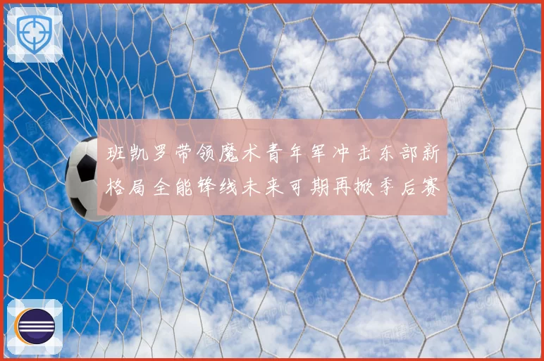 班凯罗带领魔术青年军冲击东部新格局全能锋线未来可期再掀季后赛风暴