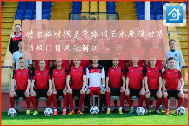 特尔施特根坚守球门艺术展现世界顶级门将风采解析
