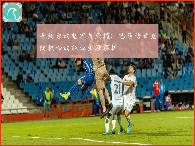普约尔的坚守与荣耀：巴萨传奇后防核心的职业生涯解析