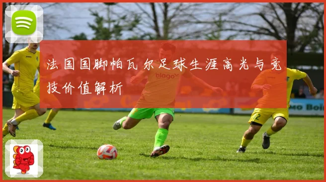 法国国脚帕瓦尔足球生涯高光与竞技价值解析