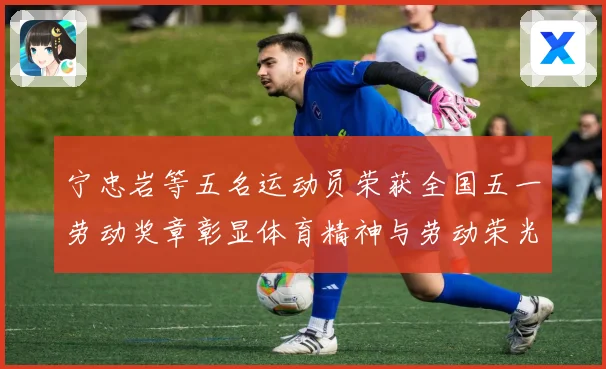 宁忠岩等五名运动员荣获全国五一劳动奖章彰显体育精神与劳动荣光成长观察