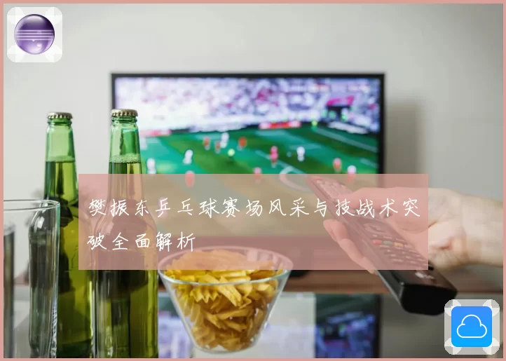 樊振东乒乓球赛场风采与技战术突破全面解析
