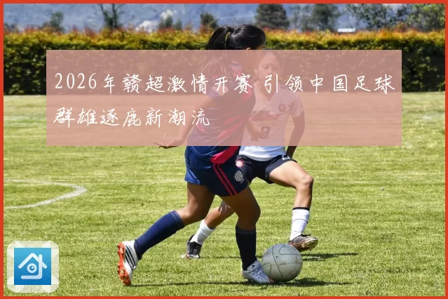2026年赣超激情开赛 引领中国足球群雄逐鹿新潮流