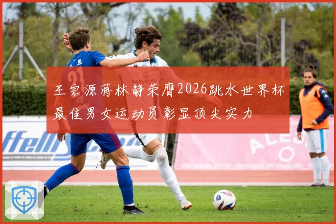 王宗源蒋林静荣膺2026跳水世界杯最佳男女运动员彰显顶尖实力