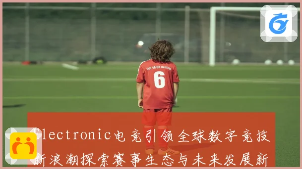 Electronic电竞引领全球数字竞技新浪潮探索赛事生态与未来发展新机遇
