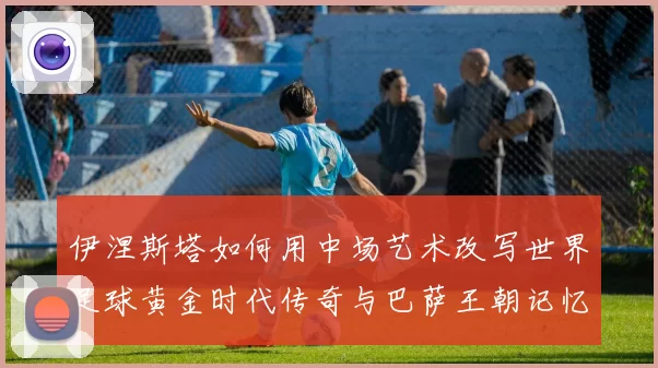 伊涅斯塔如何用中场艺术改写世界足球黄金时代传奇与巴萨王朝记忆