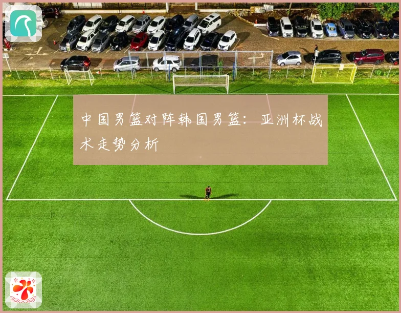 中国男篮对阵韩国男篮：亚洲杯战术走势分析