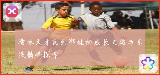 滑冰天才瓦利耶娃的成长之路与竞技巅峰探索