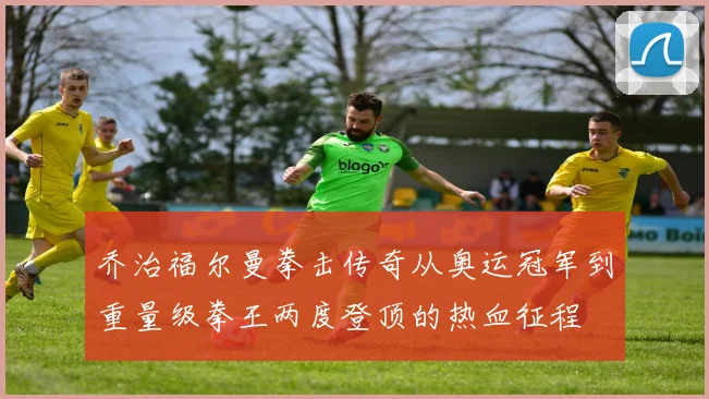 乔治福尔曼拳击传奇从奥运冠军到重量级拳王两度登顶的热血征程