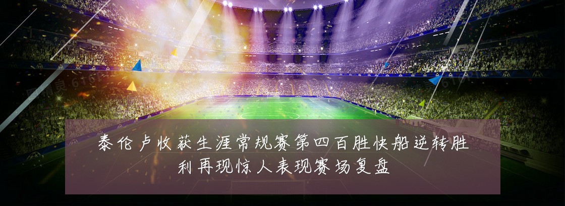 泰伦卢收获生涯常规赛第四百胜快船逆转胜利再现惊人表现赛场复盘