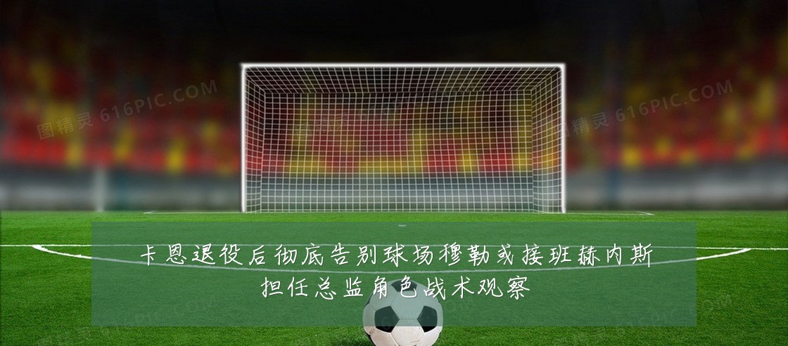 卡恩退役后彻底告别球场穆勒或接班赫内斯担任总监角色战术观察