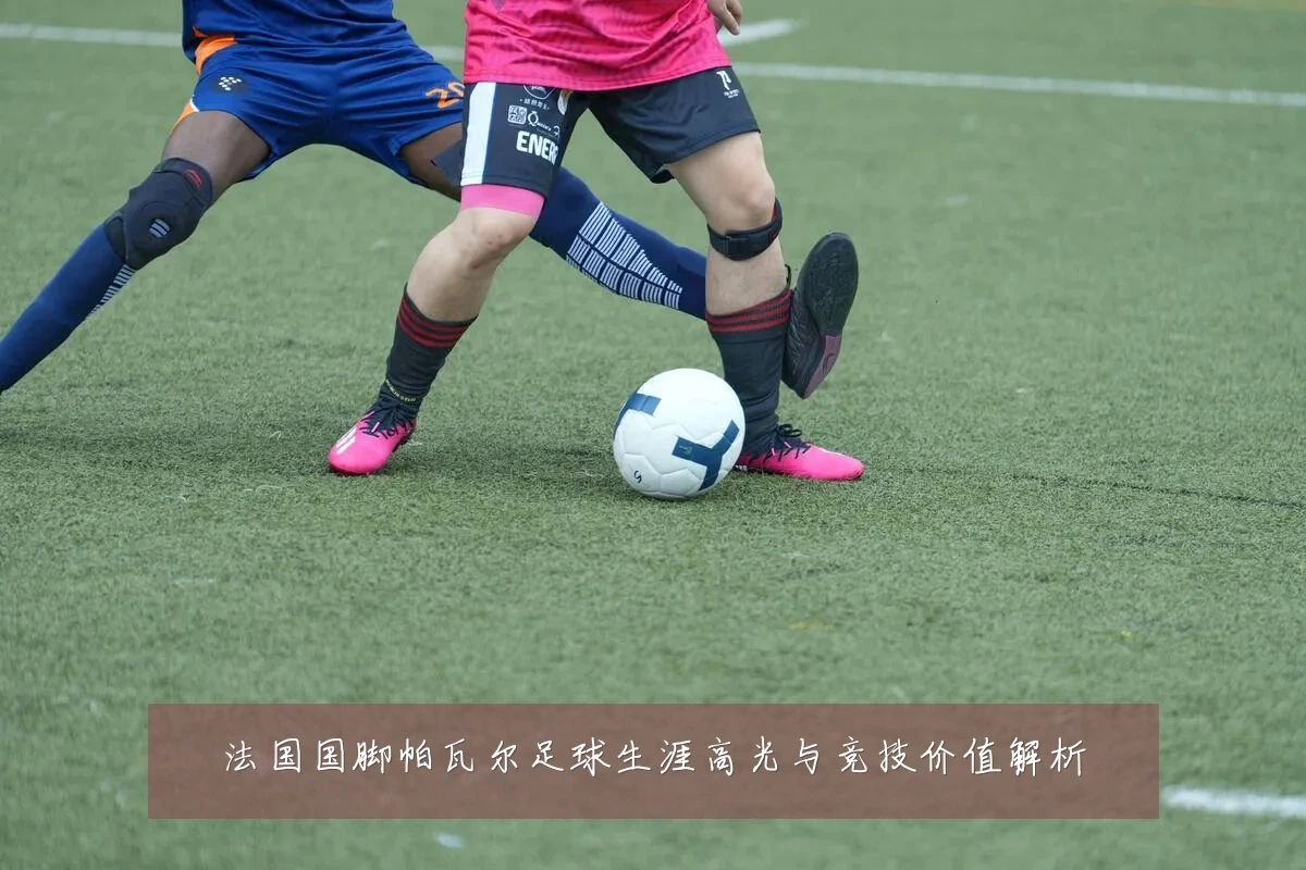 法国国脚帕瓦尔足球生涯高光与竞技价值解析