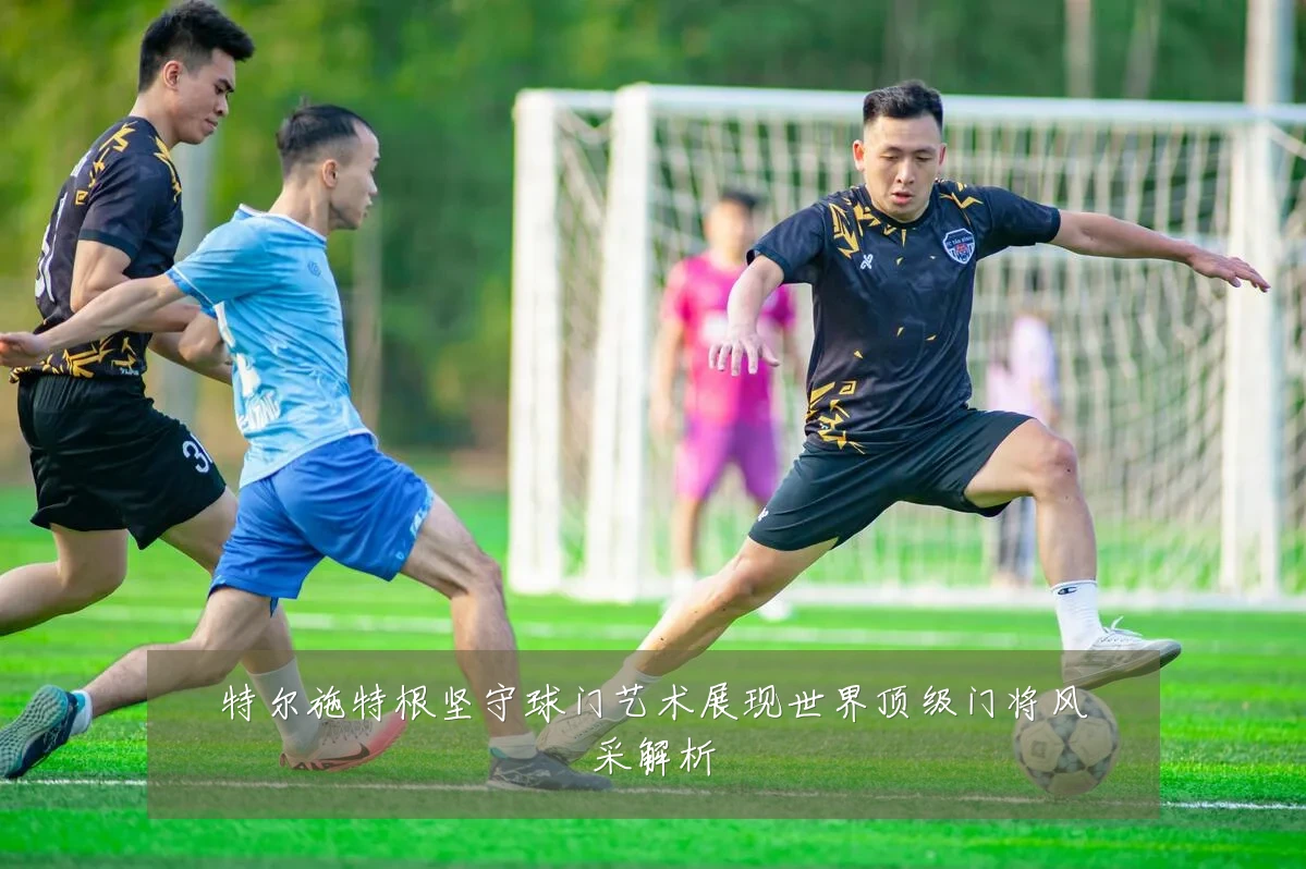 特尔施特根坚守球门艺术展现世界顶级门将风采解析